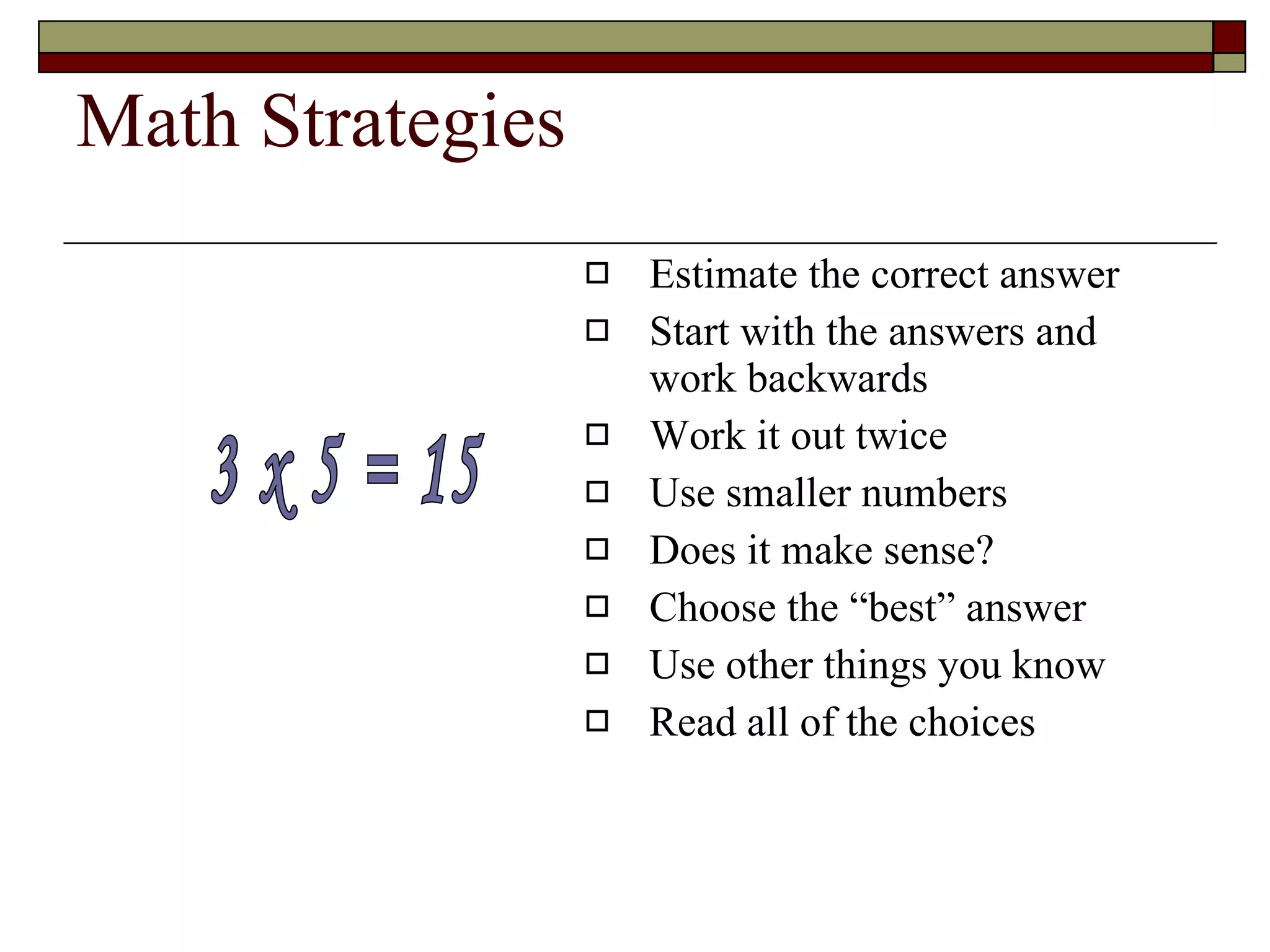Math Strategies Estimate the correct answer Start with the answers and work backwards Work it out twice Use smaller numbers Does it make sense? Choose the “best” answer Use other things you know Read all of the choices 3 x 5 = 15 