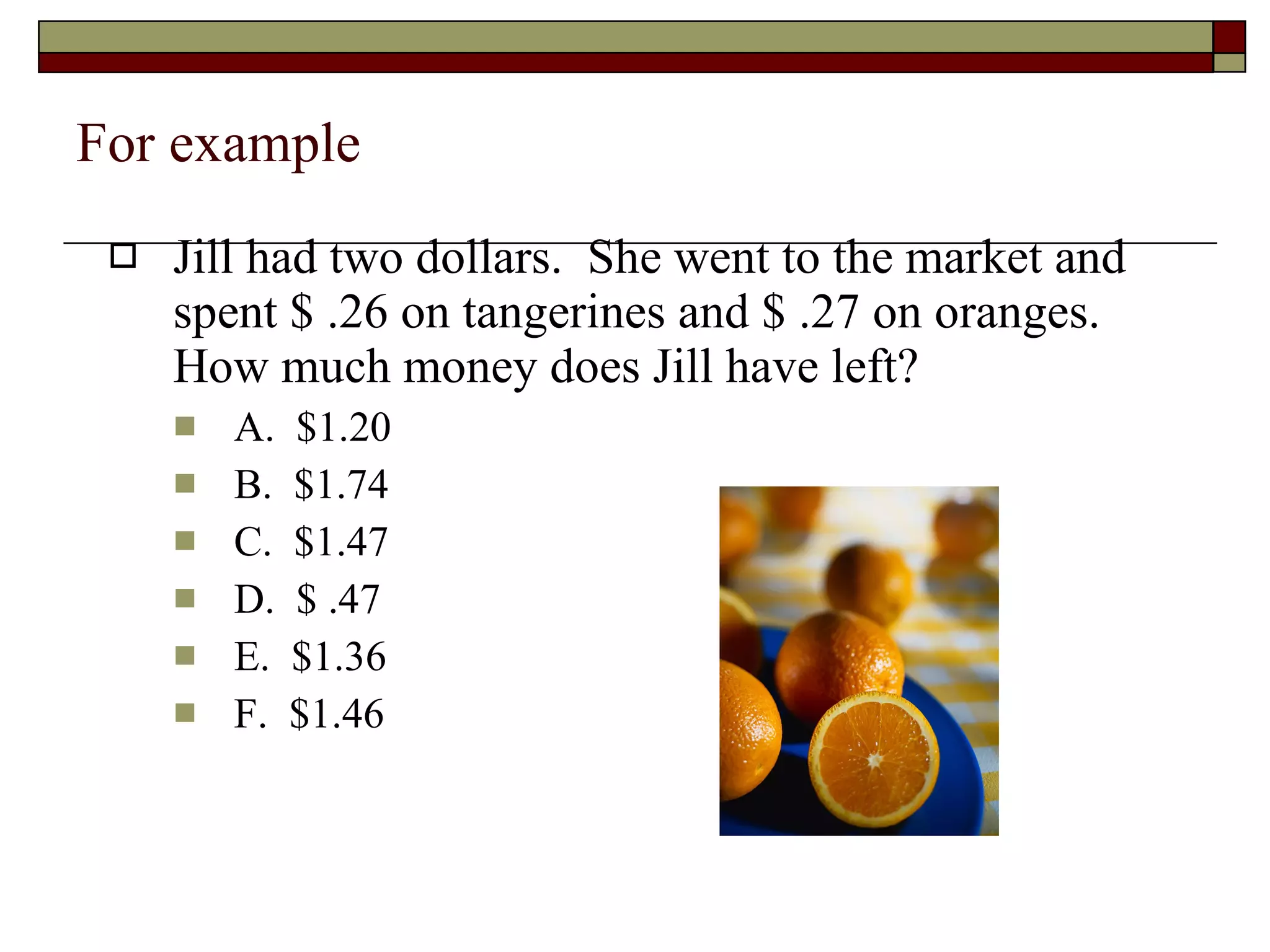 For example Jill had two dollars.  She went to the market and spent $ .26 on tangerines and $ .27 on oranges.  How much money does Jill have left? A.  $1.20 B.  $1.74 C.  $1.47 D.  $ .47 E.  $1.36 F.  $1.46 