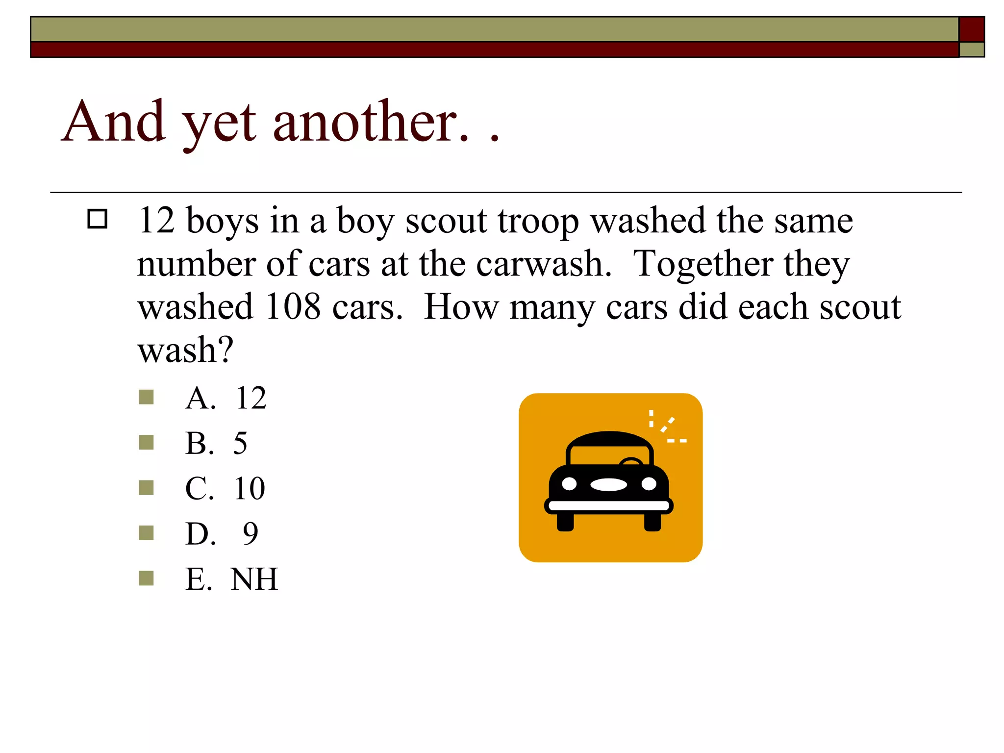 And yet another. .  12 boys in a boy scout troop washed the same number of cars at the carwash.  Together they washed 108 cars.  How many cars did each scout wash? A.  12 B.  5 C.  10 D.  9 E.  NH 