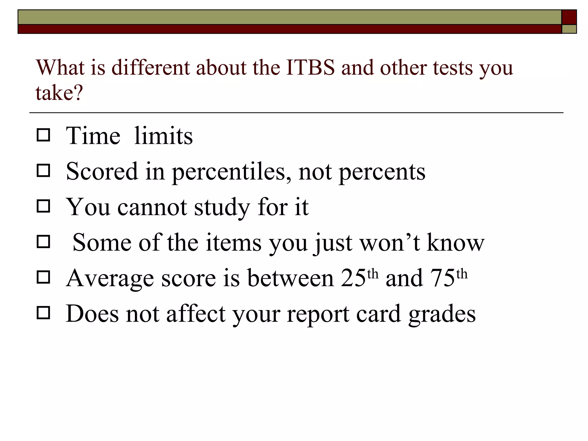 What is different about the ITBS and other tests you take? Time  limits Scored in percentiles, not percents You cannot study for it Some of the items you just won’t know Average score is between 25 th  and 75 th   Does not affect your report card grades 