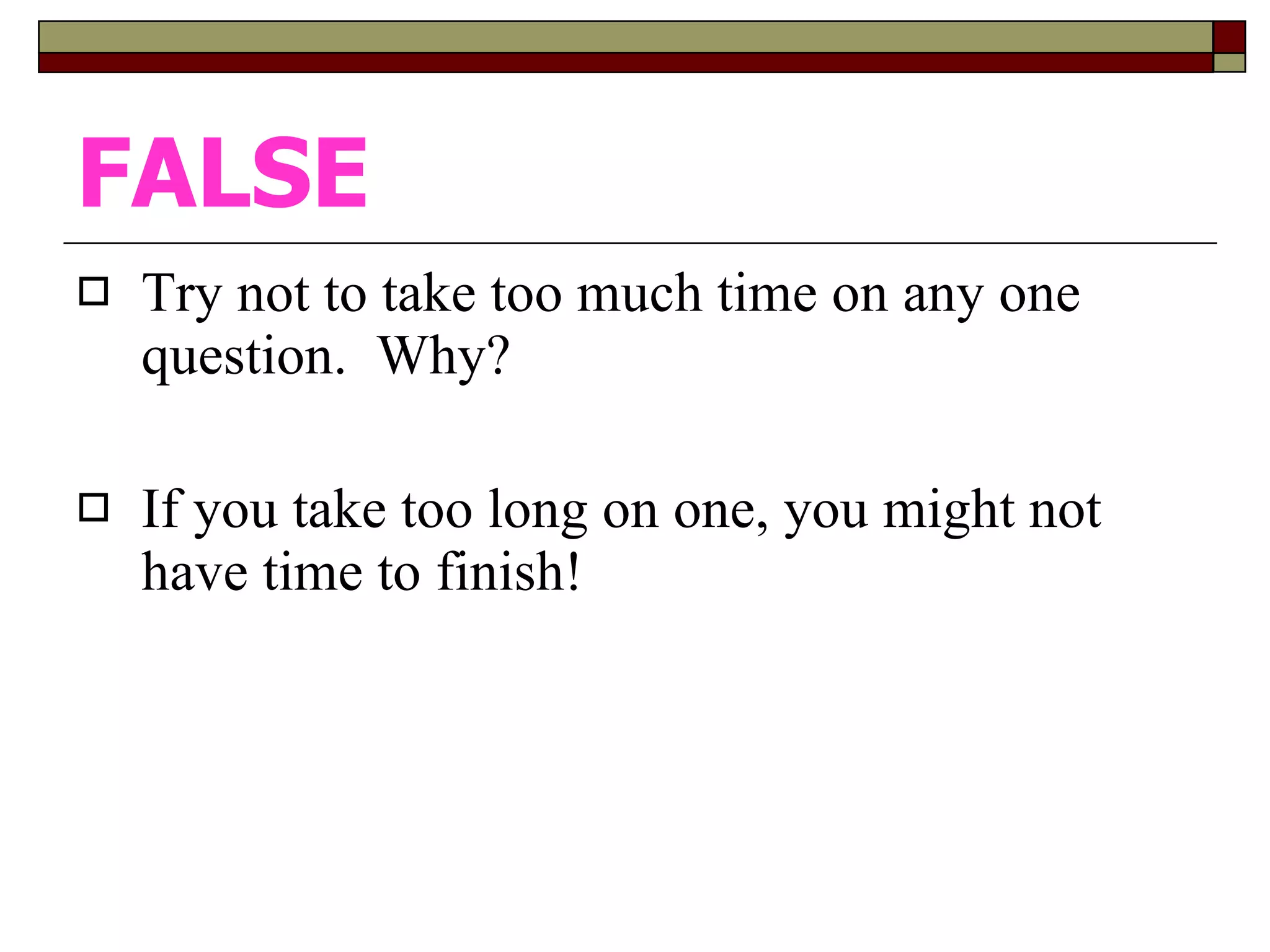 FALSE Try not to take too much time on any one question.  Why? If you take too long on one, you might not have time to finish!  
