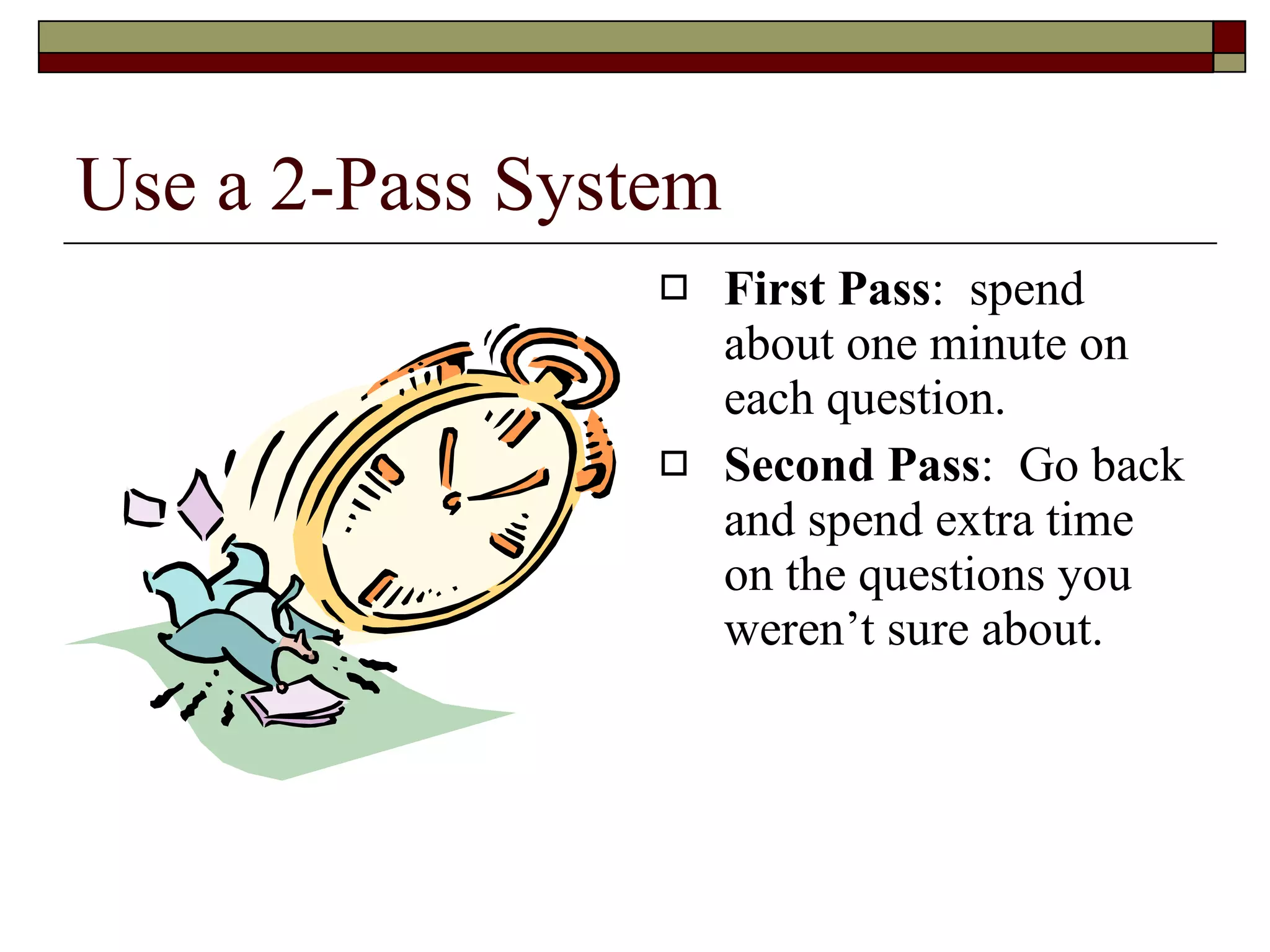 Use a 2-Pass System First Pass :  spend about one minute on each question. Second Pass :  Go back and spend extra time on the questions you weren’t sure about. 