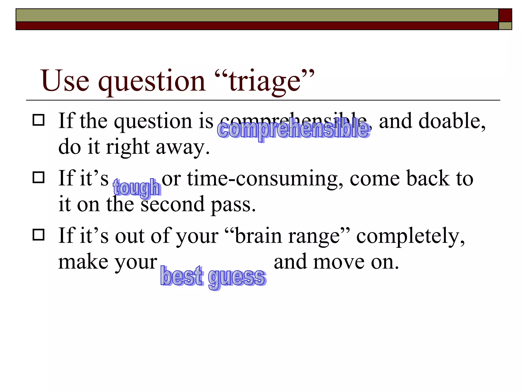 Use question “triage” If the question is comprehensible, and doable, do it right away. If it’s  or time-consuming, come back to it on the second pass. If it’s out of your “brain range” completely, make your  and move on. comprehensible tough best guess 