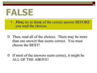 FALSE First,  try to think of the correct answer BEFORE you read the choices. Then, read all of the choices.  There may be more than one answer that seems correct.  You must choose the BEST! If most of the answers seem correct, it might be ALL OF THE ABOVE! 