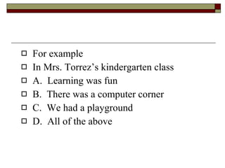 For example In Mrs. Torrez’s kindergarten class A.  Learning was fun B.  There was a computer corner C.  We had a playground D.  All of the above 