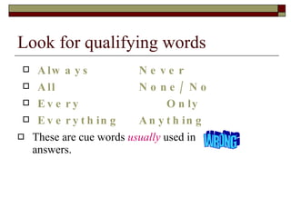 Look for qualifying words Always Never All None/ No Every   Only Everything Anything These are cue words  usually  used in  answers. WRONG 