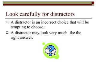 Look carefully for distractors A distractor is an incorrect choice that will be tempting to choose. A distractor may look very much like the right answer. 