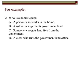 For example, Who is a homesteader? A.  A person who works in the home. B.  A soldier who protects government land C.  Someone who gets land free from the government D.  A clerk who runs the government land office 