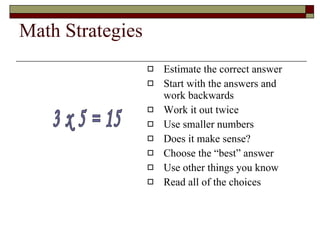 Math Strategies Estimate the correct answer Start with the answers and work backwards Work it out twice Use smaller numbers Does it make sense? Choose the “best” answer Use other things you know Read all of the choices 3 x 5 = 15 