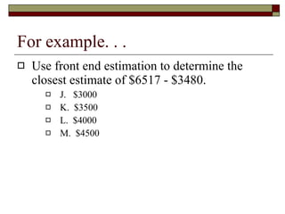 For example. . . Use front end estimation to determine the closest estimate of $6517 - $3480. J.  $3000 K.  $3500 L.  $4000 M.  $4500 