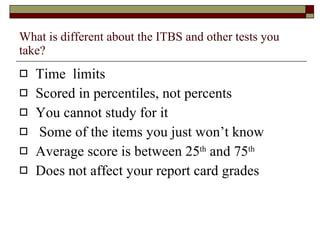 What is different about the ITBS and other tests you take? Time  limits Scored in percentiles, not percents You cannot study for it Some of the items you just won’t know Average score is between 25 th  and 75 th   Does not affect your report card grades 