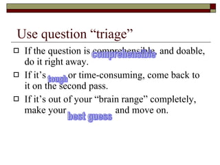 Use question “triage” If the question is comprehensible, and doable, do it right away. If it’s  or time-consuming, come back to it on the second pass. If it’s out of your “brain range” completely, make your  and move on. comprehensible tough best guess 