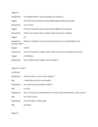 Segmen 3

Receptionist     : Trans global Airlines. Tamara speaking, may I help you ?

Anggun           : Yes I’d like to know wether you have flights between Bandung and Bali.

Receptionist     : yes, we have.

Anggun           : I’d like to reserve two seats on your earliest flight for this Saturday.

Receptionist     : Hold on one moment, please. While I check to see what’s available

Anggun           : Ok

Receptionist : Ma’am it’s available. So you will reserve two seats on our earliest flight for this
Saturday, right ?

Anggun           : Exactly

Receptionist     : Ok. Your reservation number is 3127. Please confrm your reservation on two days.

Anggun           : ok thankyou.

Receptionist     : You’re welcome.and thakyou you for calling us.



Segment 4 ( in Bali )

In the hotel

Receptionist     : Good morning sir, ma’am. May I help you ?

Rijki            : I would like to confirm my reservation

Receptionist     : sure, what is your reservation number ?

Rijki            : it’s 2722

Receptionist     : Ok sir. We have your reservation here. That’s for today and tomorrow, is that correct ?

Rijki            : Yes. That’s correct

Receptionist     : here is the key sir. Please enjoy

Rijki            : Ok thanks



Segmen 5
 