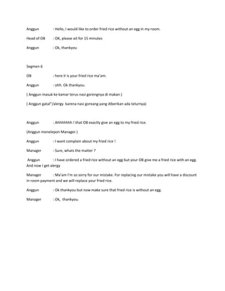 Anggun          : Hello, I would like to order fried rice without an egg in my room.

Head of OB      : OK, please ait for 15 minutes

Anggun          : Ok, thankyou



Segmen 6

OB              : here it is your fried rice ma’am.

Anggun          : ohh. Ok thankyou.

( Anggun masuk ke kamar terus nasi gorengnya di makan )

( Anggun gatal”/alergy karena nasi goreang yang diberikan ada telurnya)



Anggun          : Ahhhhhhh ! that OB exactly give an egg to my fried rice.

(Anggun menelepon Manager )

Anggun          : I want complain about my fried rice !

Manager         : Sure, whats the matter ?

Anggun          : I have ordered a fried rice without an egg but your OB give me a fried rice with an egg.
And now I get alergy

Manager       : Ma’am I’m so sorry for our mistake. For replacing our mistake you will have a discount
in room payment and we will replace your fried rice.

Anggun          : Ok thankyou but now make sure that fried rice is without an egg.

Manager         : Ok, thankyou.
 