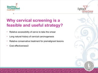Why cervical screening is a
feasible and useful strategy?
 Relative accessibility of cervix to take the smear
 Long natural history of cervical carcinogenesis
 Relative conservative treatment for premalignant lesions
 Cost effectiveness3
 