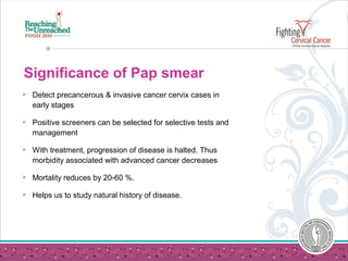 Significance of Pap smear
 Detect precancerous & invasive cancer cervix cases in
early stages
 Positive screeners can be selected for selective tests and
management
 With treatment, progression of disease is halted. Thus
morbidity associated with advanced cancer decreases
 Mortality reduces by 20-60 %.
 Helps us to study natural history of disease.
 