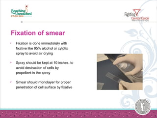 Fixation of smear
 Fixation is done immediately with
fixative like 95% alcohol or cytofix
spray to avoid air drying
 Spray should be kept at 10 inches, to
avoid destruction of cells by
propellent in the spray
 Smear should monolayer for proper
penetration of cell surface by fixative
 