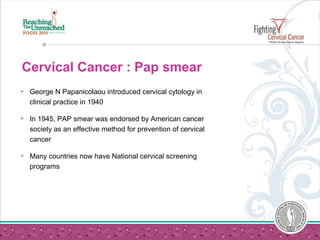 Cervical Cancer : Pap smear
 George N Papanicolaou introduced cervical cytology in
clinical practice in 1940
 In 1945, PAP smear was endorsed by American cancer
society as an effective method for prevention of cervical
cancer
 Many countries now have National cervical screening
programs
 