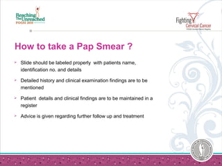 How to take a Pap Smear ?
 Slide should be labeled properly with patients name,
identification no. and details
 Detailed history and clinical examination findings are to be
mentioned
 Patient details and clinical findings are to be maintained in a
register
 Advice is given regarding further follow up and treatment
 