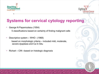 Systems for cervical cytology reporting
 George N Papanicolaou (1954)
5 classifications based on certainty of finding malignant cells
 Descriptive system – WHO - (1968)
based on morphologic criteria – included mild, moderate,
severe dysplasia and Ca In Situ
 Richart – CIN –based on histologic diagnosis
 