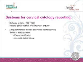 Systems for cervical cytology reporting
 Bethesda system – TBS (1988)
National cancer institute revised in 1991 and 2001
 Adequacy of smear must be determined before reporting
Smear is adequate when
- Patient identification
- adequate clinical history
 
