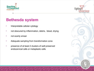 Bethesda system
 Interpretable cellular cytology
 not obscured by inflammation, debris, blood, drying
 not scanty smear
 Adequate sampling from transformation zone
 presence of at least 2 clusters of well preserved
endocervical cells or metaplastic cells
 