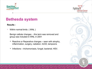 Bethesda system
Results :
 Within normal limits ( WNL )
Benign cellular changes - this term was removed and
group was included in WNL in 2001
 Reactive or Reparative changes – seen with atrophy,
inflammation, surgery, radiation, IUCD, tampoons
 Infections – trichomoniasis, fungal, bacterial, HSV.
 