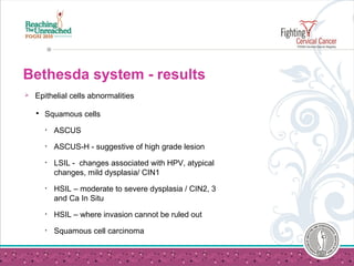 Bethesda system - results
 Epithelial cells abnormalities
 Squamous cells
• ASCUS
• ASCUS-H - suggestive of high grade lesion
• LSIL - changes associated with HPV, atypical
changes, mild dysplasia/ CIN1
• HSIL – moderate to severe dysplasia / CIN2, 3
and Ca In Situ
• HSIL – where invasion cannot be ruled out
• Squamous cell carcinoma
 