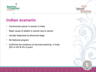 Indian scenario
 Commonest cancer in women in India
 Major cause of deaths in women due to cancer
 Usually diagnosed at advanced stage
 No National program
 Uniformly low incidence of cervical screening in India
(6% in rich & 4% in poor)
 