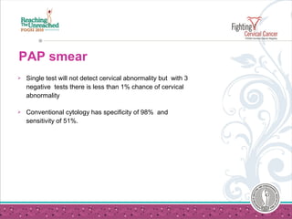  Single test will not detect cervical abnormality but with 3
negative tests there is less than 1% chance of cervical
abnormality
 Conventional cytology has specificity of 98% and
sensitivity of 51%.
PAP smear
 