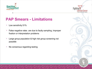 PAP Smears - Limitations
 Low sensitivity 51%
 False negative rates are due to faulty sampling, improper
fixation or interpretation problems
 Large group population & high risk group screening not
possible
 No consensus regarding testing
 