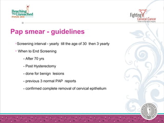 Pap smear - guidelines
Screening interval - yearly till the age of 30 then 3 yearly
 When to End Screening
- After 70 yrs
- Post Hysterectomy
- done for benign lesions
- previous 3 normal PAP reports
- confirmed complete removal of cervical epithelium
 