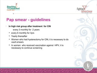 Pap smear - guidelines
 In high risk group after treatment for CIN
every 3 monthly for 2 years
 every 6 monthly for 3yrs
 Yearly thereafter
 Women who had hysterectomy for CIN, it is necessary to do
vault smears
 In women who received vaccination against HPV, it is
necessary to continue screening
 