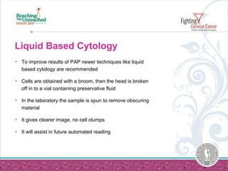 Liquid Based Cytology
 To improve results of PAP newer techniques like liquid
based cytology are recommended
 Cells are obtained with a broom, then the head is broken
off in to a vial containing preservative fluid
 In the laboratory the sample is spun to remove obscuring
material
 It gives clearer image, no cell clumps
 It will assist in future automated reading
 
