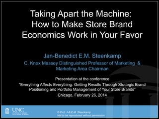 © Prof. J-B.E.M. Steenkamp
Not to be reproduced without permission
Jan-Benedict E.M. Steenkamp
C. Knox Massey Distinguished Professor of Marketing &
Marketing Area Chairman
Presentation at the conference
“Everything Affects Everything: Getting Results Through Strategic Brand
Positioning and Portfolio Management of Your Store Brands”
Chicago, February 26, 2014
Taking Apart the Machine:
How to Make Store Brand
Economics Work in Your Favor
 