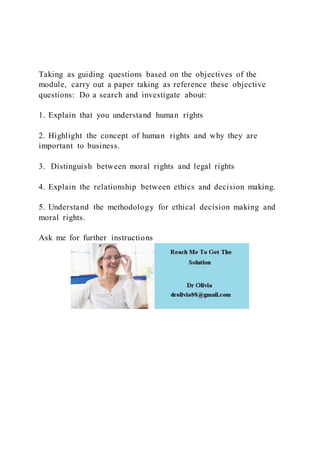 Taking as guiding questions based on the objectives of the
module, carry out a paper taking as reference these objective
questions: Do a search and investigate about:
1. Explain that you understand human rights
2. Highlight the concept of human rights and why they are
important to business.
3. Distinguish between moral rights and legal rights
4. Explain the relationship between ethics and decision making.
5. Understand the methodology for ethical decision making and
moral rights.
Ask me for further instructions
 