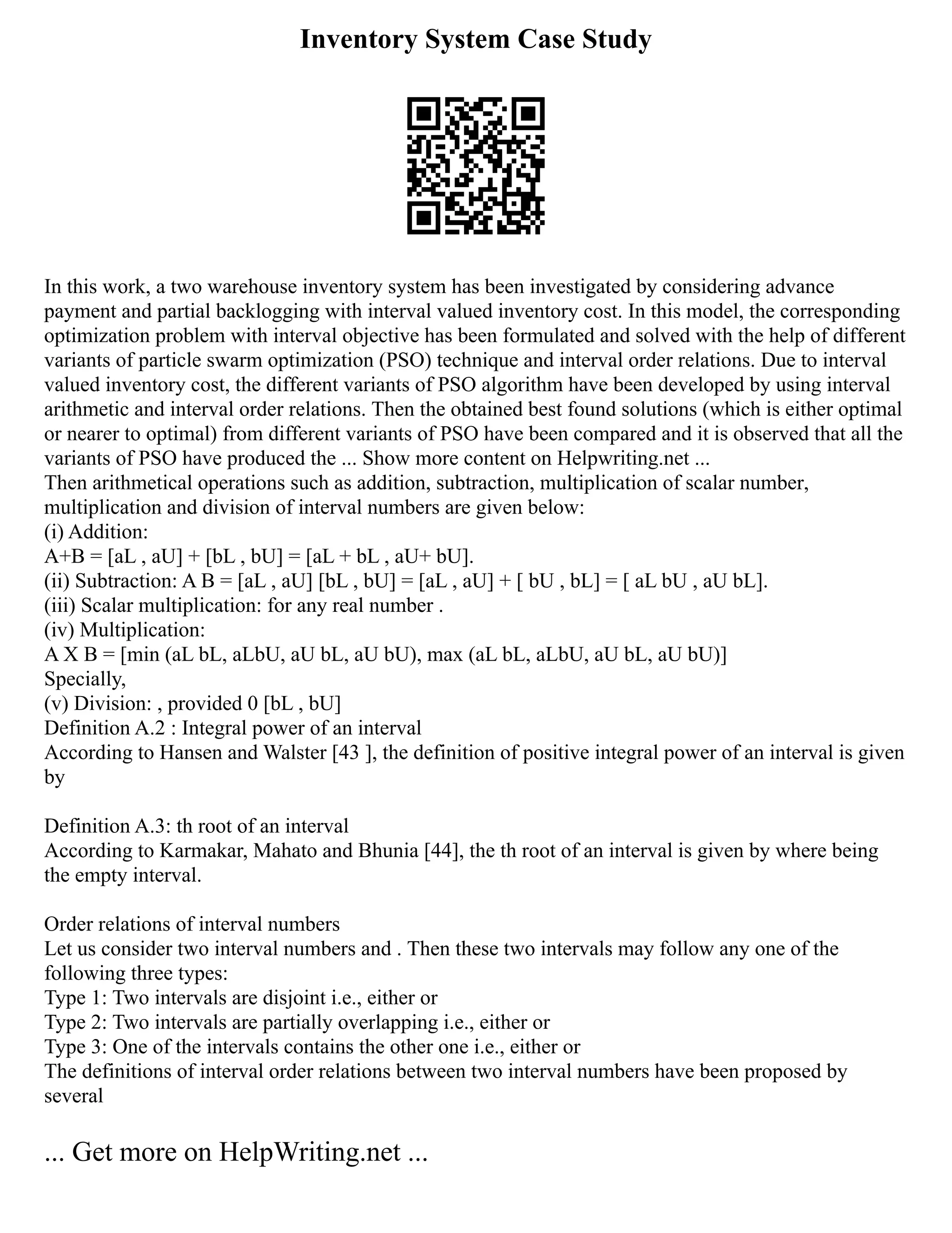 Inventory System Case Study
In this work, a two warehouse inventory system has been investigated by considering advance
payment and partial backlogging with interval valued inventory cost. In this model, the corresponding
optimization problem with interval objective has been formulated and solved with the help of different
variants of particle swarm optimization (PSO) technique and interval order relations. Due to interval
valued inventory cost, the different variants of PSO algorithm have been developed by using interval
arithmetic and interval order relations. Then the obtained best found solutions (which is either optimal
or nearer to optimal) from different variants of PSO have been compared and it is observed that all the
variants of PSO have produced the ... Show more content on Helpwriting.net ...
Then arithmetical operations such as addition, subtraction, multiplication of scalar number,
multiplication and division of interval numbers are given below:
(i) Addition:
A+B = [aL , aU] + [bL , bU] = [aL + bL , aU+ bU].
(ii) Subtraction: A B = [aL , aU] [bL , bU] = [aL , aU] + [ bU , bL] = [ aL bU , aU bL].
(iii) Scalar multiplication: for any real number .
(iv) Multiplication:
A X B = [min (aL bL, aLbU, aU bL, aU bU), max (aL bL, aLbU, aU bL, aU bU)]
Specially,
(v) Division: , provided 0 [bL , bU]
Definition A.2 : Integral power of an interval
According to Hansen and Walster [43 ], the definition of positive integral power of an interval is given
by
Definition A.3: th root of an interval
According to Karmakar, Mahato and Bhunia [44], the th root of an interval is given by where being
the empty interval.
Order relations of interval numbers
Let us consider two interval numbers and . Then these two intervals may follow any one of the
following three types:
Type 1: Two intervals are disjoint i.e., either or
Type 2: Two intervals are partially overlapping i.e., either or
Type 3: One of the intervals contains the other one i.e., either or
The definitions of interval order relations between two interval numbers have been proposed by
several
... Get more on HelpWriting.net ...
 