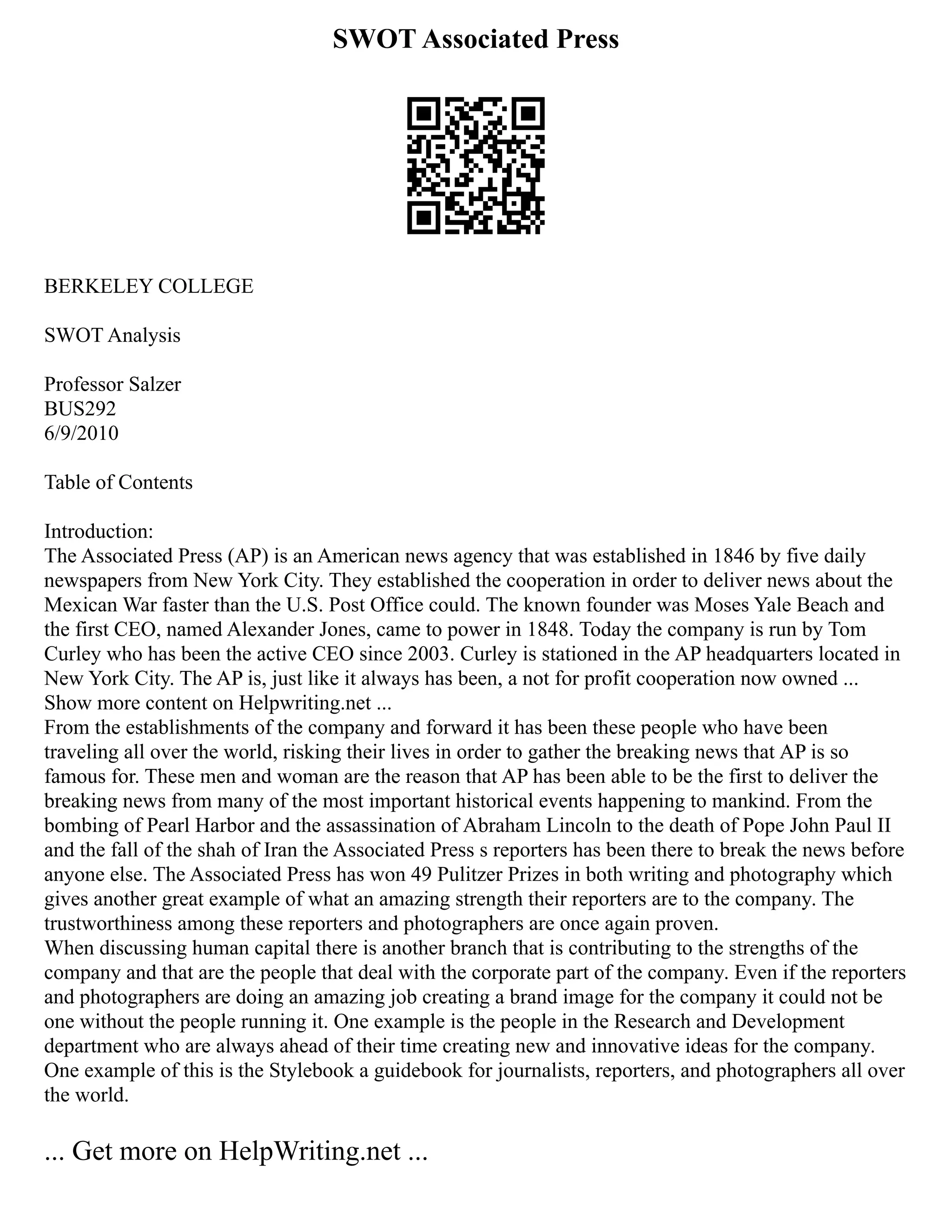 SWOT Associated Press
BERKELEY COLLEGE
SWOT Analysis
Professor Salzer
BUS292
6/9/2010
Table of Contents
Introduction:
The Associated Press (AP) is an American news agency that was established in 1846 by five daily
newspapers from New York City. They established the cooperation in order to deliver news about the
Mexican War faster than the U.S. Post Office could. The known founder was Moses Yale Beach and
the first CEO, named Alexander Jones, came to power in 1848. Today the company is run by Tom
Curley who has been the active CEO since 2003. Curley is stationed in the AP headquarters located in
New York City. The AP is, just like it always has been, a not for profit cooperation now owned ...
Show more content on Helpwriting.net ...
From the establishments of the company and forward it has been these people who have been
traveling all over the world, risking their lives in order to gather the breaking news that AP is so
famous for. These men and woman are the reason that AP has been able to be the first to deliver the
breaking news from many of the most important historical events happening to mankind. From the
bombing of Pearl Harbor and the assassination of Abraham Lincoln to the death of Pope John Paul II
and the fall of the shah of Iran the Associated Press s reporters has been there to break the news before
anyone else. The Associated Press has won 49 Pulitzer Prizes in both writing and photography which
gives another great example of what an amazing strength their reporters are to the company. The
trustworthiness among these reporters and photographers are once again proven.
When discussing human capital there is another branch that is contributing to the strengths of the
company and that are the people that deal with the corporate part of the company. Even if the reporters
and photographers are doing an amazing job creating a brand image for the company it could not be
one without the people running it. One example is the people in the Research and Development
department who are always ahead of their time creating new and innovative ideas for the company.
One example of this is the Stylebook a guidebook for journalists, reporters, and photographers all over
the world.
... Get more on HelpWriting.net ...
 
