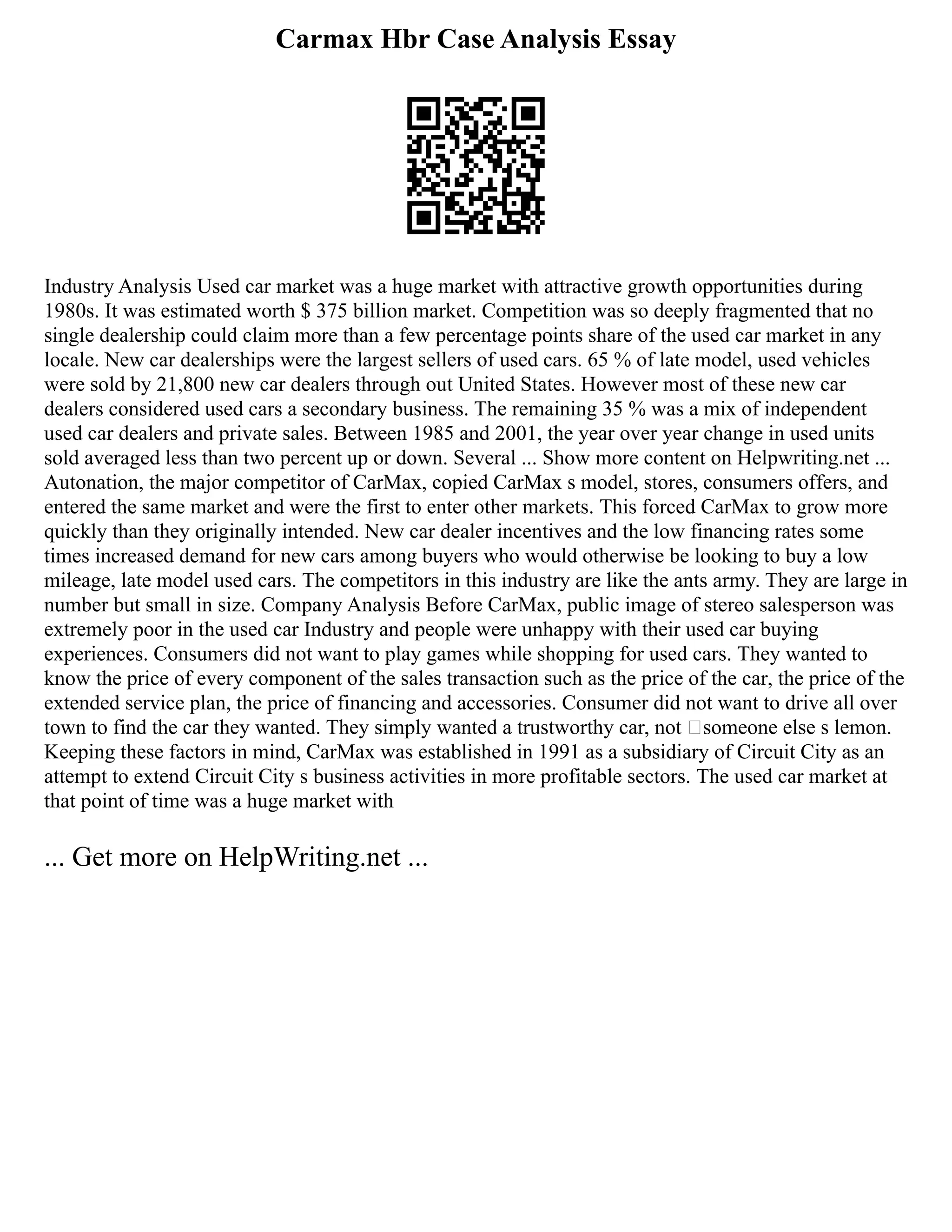 Carmax Hbr Case Analysis Essay
Industry Analysis Used car market was a huge market with attractive growth opportunities during
1980s. It was estimated worth $ 375 billion market. Competition was so deeply fragmented that no
single dealership could claim more than a few percentage points share of the used car market in any
locale. New car dealerships were the largest sellers of used cars. 65 % of late model, used vehicles
were sold by 21,800 new car dealers through out United States. However most of these new car
dealers considered used cars a secondary business. The remaining 35 % was a mix of independent
used car dealers and private sales. Between 1985 and 2001, the year over year change in used units
sold averaged less than two percent up or down. Several ... Show more content on Helpwriting.net ...
Autonation, the major competitor of CarMax, copied CarMax s model, stores, consumers offers, and
entered the same market and were the first to enter other markets. This forced CarMax to grow more
quickly than they originally intended. New car dealer incentives and the low financing rates some
times increased demand for new cars among buyers who would otherwise be looking to buy a low
mileage, late model used cars. The competitors in this industry are like the ants army. They are large in
number but small in size. Company Analysis Before CarMax, public image of stereo salesperson was
extremely poor in the used car Industry and people were unhappy with their used car buying
experiences. Consumers did not want to play games while shopping for used cars. They wanted to
know the price of every component of the sales transaction such as the price of the car, the price of the
extended service plan, the price of financing and accessories. Consumer did not want to drive all over
town to find the car they wanted. They simply wanted a trustworthy car, not ‘someone else s lemon.
Keeping these factors in mind, CarMax was established in 1991 as a subsidiary of Circuit City as an
attempt to extend Circuit City s business activities in more profitable sectors. The used car market at
that point of time was a huge market with
... Get more on HelpWriting.net ...
 