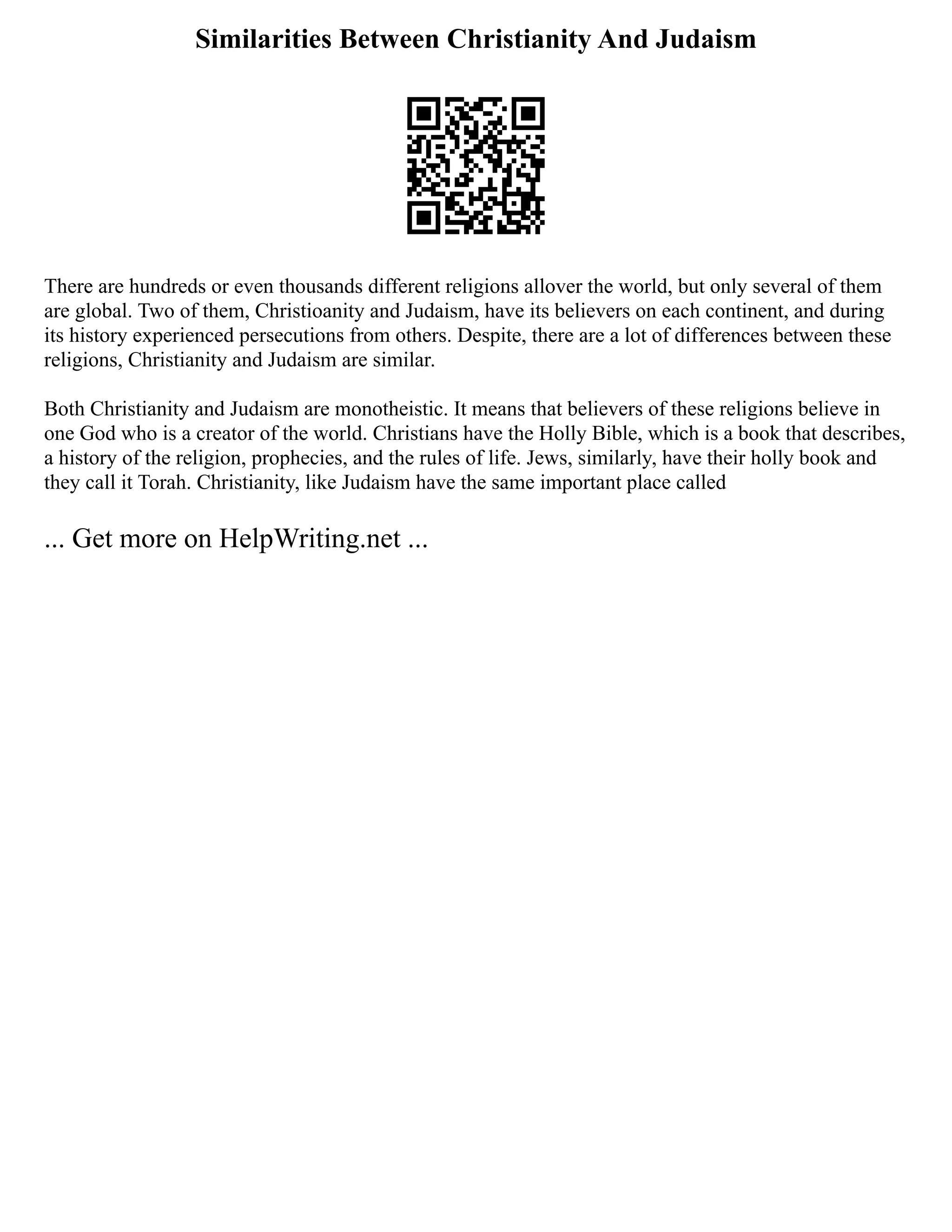 Similarities Between Christianity And Judaism
There are hundreds or even thousands different religions allover the world, but only several of them
are global. Two of them, Christioanity and Judaism, have its believers on each continent, and during
its history experienced persecutions from others. Despite, there are a lot of differences between these
religions, Christianity and Judaism are similar.
Both Christianity and Judaism are monotheistic. It means that believers of these religions believe in
one God who is a creator of the world. Christians have the Holly Bible, which is a book that describes,
a history of the religion, prophecies, and the rules of life. Jews, similarly, have their holly book and
they call it Torah. Christianity, like Judaism have the same important place called
... Get more on HelpWriting.net ...
 