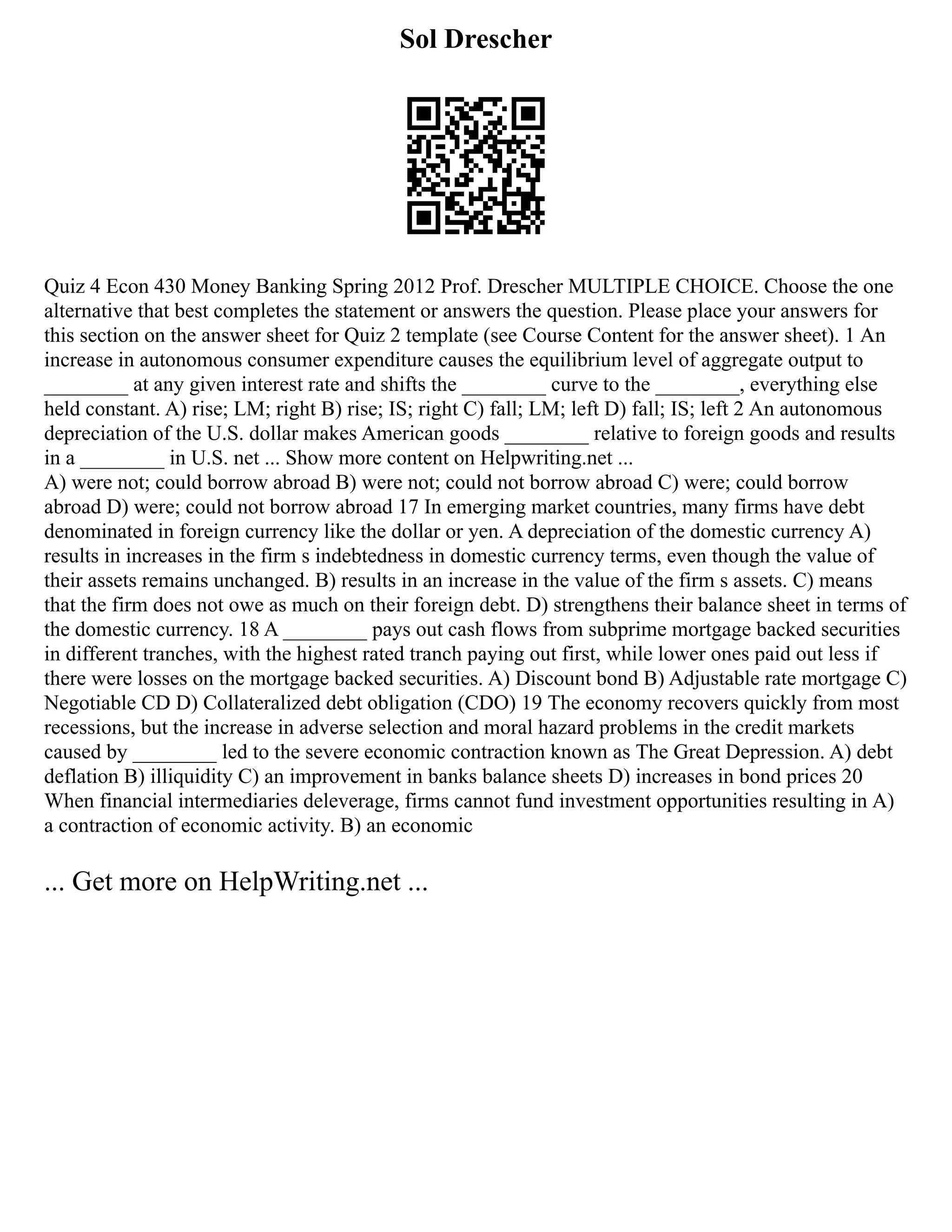 Sol Drescher
Quiz 4 Econ 430 Money Banking Spring 2012 Prof. Drescher MULTIPLE CHOICE. Choose the one
alternative that best completes the statement or answers the question. Please place your answers for
this section on the answer sheet for Quiz 2 template (see Course Content for the answer sheet). 1 An
increase in autonomous consumer expenditure causes the equilibrium level of aggregate output to
________ at any given interest rate and shifts the ________ curve to the ________, everything else
held constant. A) rise; LM; right B) rise; IS; right C) fall; LM; left D) fall; IS; left 2 An autonomous
depreciation of the U.S. dollar makes American goods ________ relative to foreign goods and results
in a ________ in U.S. net ... Show more content on Helpwriting.net ...
A) were not; could borrow abroad B) were not; could not borrow abroad C) were; could borrow
abroad D) were; could not borrow abroad 17 In emerging market countries, many firms have debt
denominated in foreign currency like the dollar or yen. A depreciation of the domestic currency A)
results in increases in the firm s indebtedness in domestic currency terms, even though the value of
their assets remains unchanged. B) results in an increase in the value of the firm s assets. C) means
that the firm does not owe as much on their foreign debt. D) strengthens their balance sheet in terms of
the domestic currency. 18 A ________ pays out cash flows from subprime mortgage backed securities
in different tranches, with the highest rated tranch paying out first, while lower ones paid out less if
there were losses on the mortgage backed securities. A) Discount bond B) Adjustable rate mortgage C)
Negotiable CD D) Collateralized debt obligation (CDO) 19 The economy recovers quickly from most
recessions, but the increase in adverse selection and moral hazard problems in the credit markets
caused by ________ led to the severe economic contraction known as The Great Depression. A) debt
deflation B) illiquidity C) an improvement in banks balance sheets D) increases in bond prices 20
When financial intermediaries deleverage, firms cannot fund investment opportunities resulting in A)
a contraction of economic activity. B) an economic
... Get more on HelpWriting.net ...
 