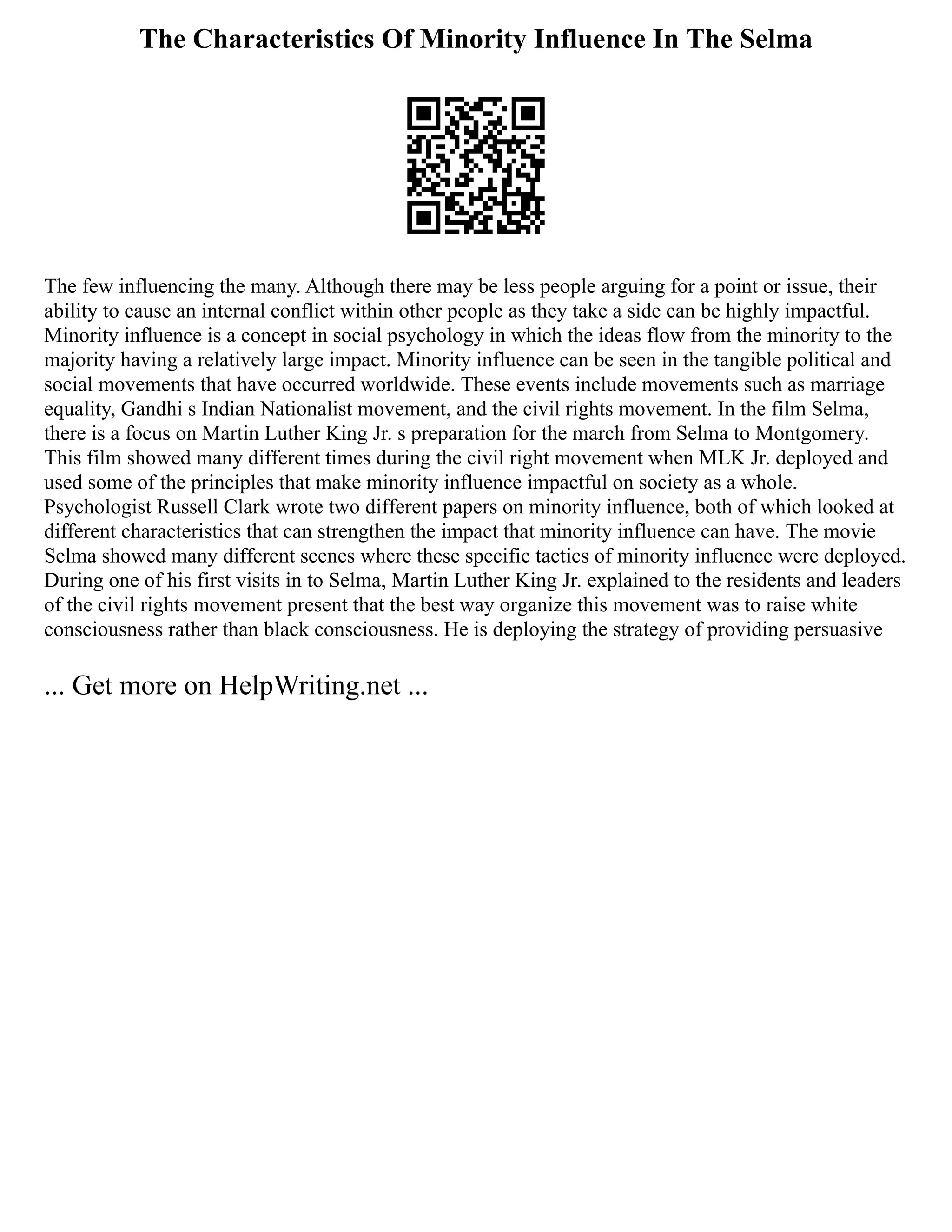 The Characteristics Of Minority Influence In The Selma
The few influencing the many. Although there may be less people arguing for a point or issue, their
ability to cause an internal conflict within other people as they take a side can be highly impactful.
Minority influence is a concept in social psychology in which the ideas flow from the minority to the
majority having a relatively large impact. Minority influence can be seen in the tangible political and
social movements that have occurred worldwide. These events include movements such as marriage
equality, Gandhi s Indian Nationalist movement, and the civil rights movement. In the film Selma,
there is a focus on Martin Luther King Jr. s preparation for the march from Selma to Montgomery.
This film showed many different times during the civil right movement when MLK Jr. deployed and
used some of the principles that make minority influence impactful on society as a whole.
Psychologist Russell Clark wrote two different papers on minority influence, both of which looked at
different characteristics that can strengthen the impact that minority influence can have. The movie
Selma showed many different scenes where these specific tactics of minority influence were deployed.
During one of his first visits in to Selma, Martin Luther King Jr. explained to the residents and leaders
of the civil rights movement present that the best way organize this movement was to raise white
consciousness rather than black consciousness. He is deploying the strategy of providing persuasive
... Get more on HelpWriting.net ...
 