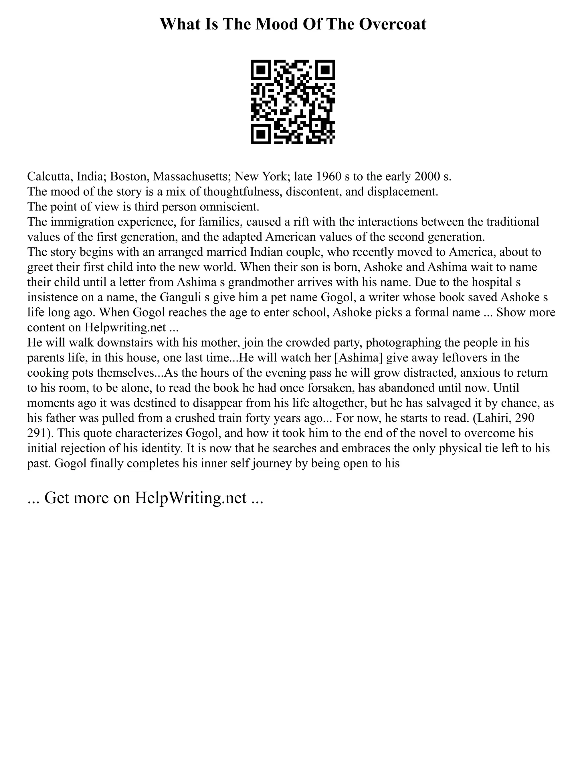 What Is The Mood Of The Overcoat
Calcutta, India; Boston, Massachusetts; New York; late 1960 s to the early 2000 s.
The mood of the story is a mix of thoughtfulness, discontent, and displacement.
The point of view is third person omniscient.
The immigration experience, for families, caused a rift with the interactions between the traditional
values of the first generation, and the adapted American values of the second generation.
The story begins with an arranged married Indian couple, who recently moved to America, about to
greet their first child into the new world. When their son is born, Ashoke and Ashima wait to name
their child until a letter from Ashima s grandmother arrives with his name. Due to the hospital s
insistence on a name, the Ganguli s give him a pet name Gogol, a writer whose book saved Ashoke s
life long ago. When Gogol reaches the age to enter school, Ashoke picks a formal name ... Show more
content on Helpwriting.net ...
He will walk downstairs with his mother, join the crowded party, photographing the people in his
parents life, in this house, one last time...He will watch her [Ashima] give away leftovers in the
cooking pots themselves...As the hours of the evening pass he will grow distracted, anxious to return
to his room, to be alone, to read the book he had once forsaken, has abandoned until now. Until
moments ago it was destined to disappear from his life altogether, but he has salvaged it by chance, as
his father was pulled from a crushed train forty years ago... For now, he starts to read. (Lahiri, 290
291). This quote characterizes Gogol, and how it took him to the end of the novel to overcome his
initial rejection of his identity. It is now that he searches and embraces the only physical tie left to his
past. Gogol finally completes his inner self journey by being open to his
... Get more on HelpWriting.net ...
 
