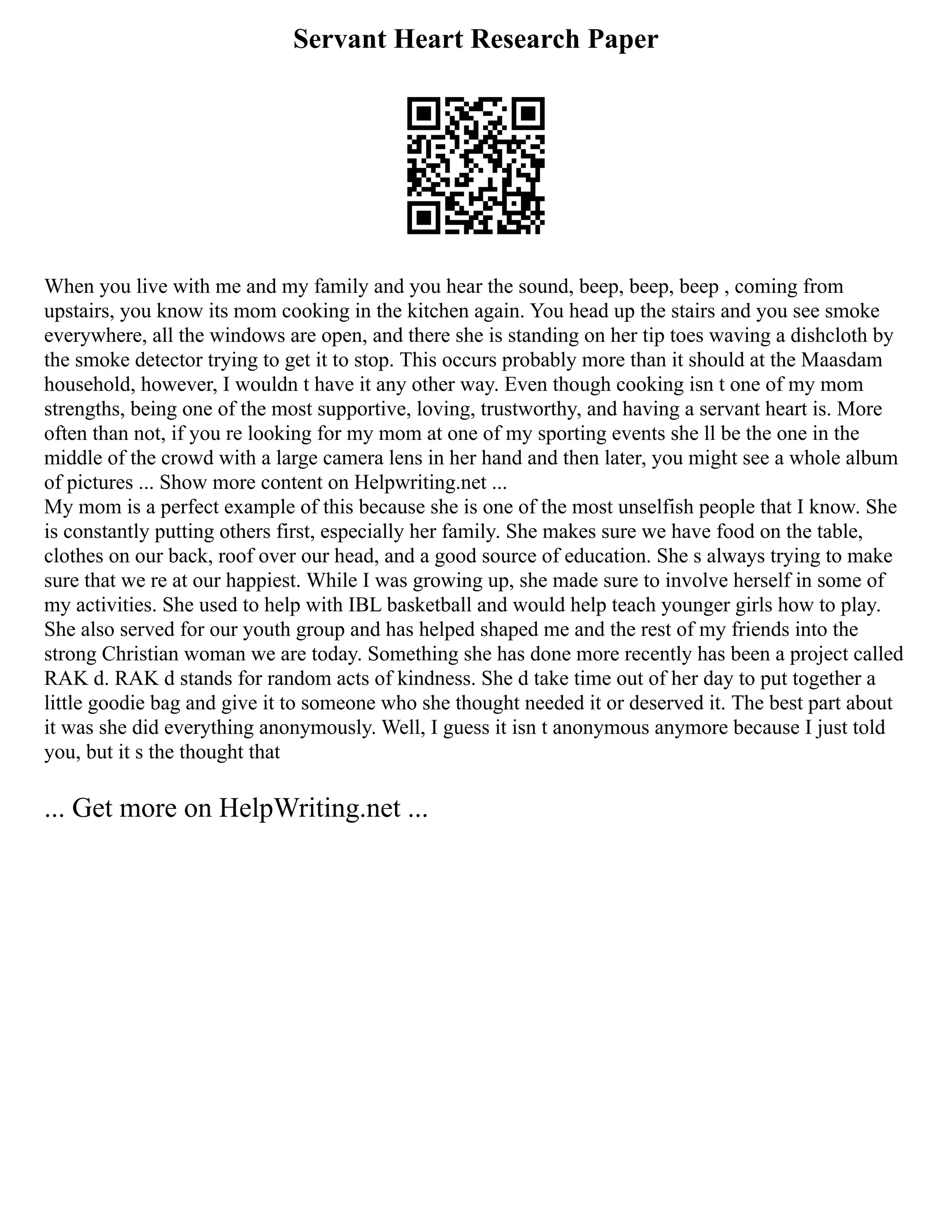Servant Heart Research Paper
When you live with me and my family and you hear the sound, beep, beep, beep , coming from
upstairs, you know its mom cooking in the kitchen again. You head up the stairs and you see smoke
everywhere, all the windows are open, and there she is standing on her tip toes waving a dishcloth by
the smoke detector trying to get it to stop. This occurs probably more than it should at the Maasdam
household, however, I wouldn t have it any other way. Even though cooking isn t one of my mom
strengths, being one of the most supportive, loving, trustworthy, and having a servant heart is. More
often than not, if you re looking for my mom at one of my sporting events she ll be the one in the
middle of the crowd with a large camera lens in her hand and then later, you might see a whole album
of pictures ... Show more content on Helpwriting.net ...
My mom is a perfect example of this because she is one of the most unselfish people that I know. She
is constantly putting others first, especially her family. She makes sure we have food on the table,
clothes on our back, roof over our head, and a good source of education. She s always trying to make
sure that we re at our happiest. While I was growing up, she made sure to involve herself in some of
my activities. She used to help with IBL basketball and would help teach younger girls how to play.
She also served for our youth group and has helped shaped me and the rest of my friends into the
strong Christian woman we are today. Something she has done more recently has been a project called
RAK d. RAK d stands for random acts of kindness. She d take time out of her day to put together a
little goodie bag and give it to someone who she thought needed it or deserved it. The best part about
it was she did everything anonymously. Well, I guess it isn t anonymous anymore because I just told
you, but it s the thought that
... Get more on HelpWriting.net ...
 