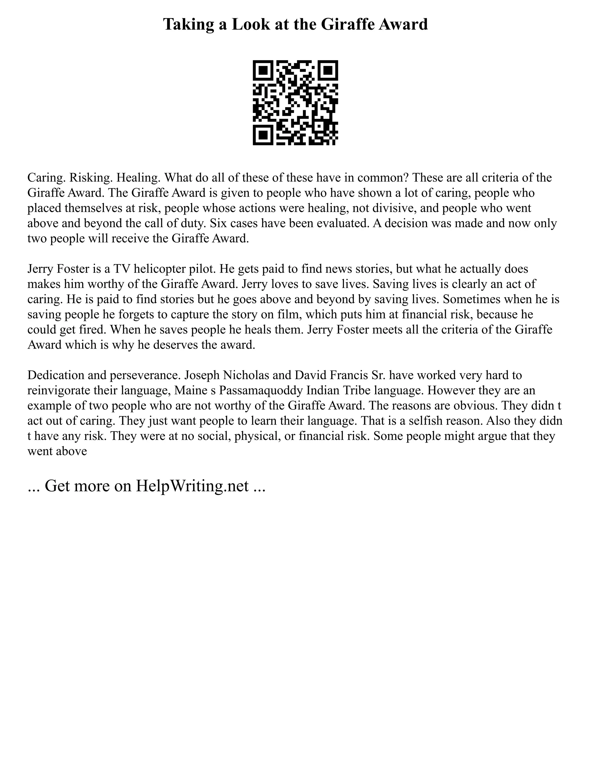 Taking a Look at the Giraffe Award
Caring. Risking. Healing. What do all of these of these have in common? These are all criteria of the
Giraffe Award. The Giraffe Award is given to people who have shown a lot of caring, people who
placed themselves at risk, people whose actions were healing, not divisive, and people who went
above and beyond the call of duty. Six cases have been evaluated. A decision was made and now only
two people will receive the Giraffe Award.
Jerry Foster is a TV helicopter pilot. He gets paid to find news stories, but what he actually does
makes him worthy of the Giraffe Award. Jerry loves to save lives. Saving lives is clearly an act of
caring. He is paid to find stories but he goes above and beyond by saving lives. Sometimes when he is
saving people he forgets to capture the story on film, which puts him at financial risk, because he
could get fired. When he saves people he heals them. Jerry Foster meets all the criteria of the Giraffe
Award which is why he deserves the award.
Dedication and perseverance. Joseph Nicholas and David Francis Sr. have worked very hard to
reinvigorate their language, Maine s Passamaquoddy Indian Tribe language. However they are an
example of two people who are not worthy of the Giraffe Award. The reasons are obvious. They didn t
act out of caring. They just want people to learn their language. That is a selfish reason. Also they didn
t have any risk. They were at no social, physical, or financial risk. Some people might argue that they
went above
... Get more on HelpWriting.net ...
 