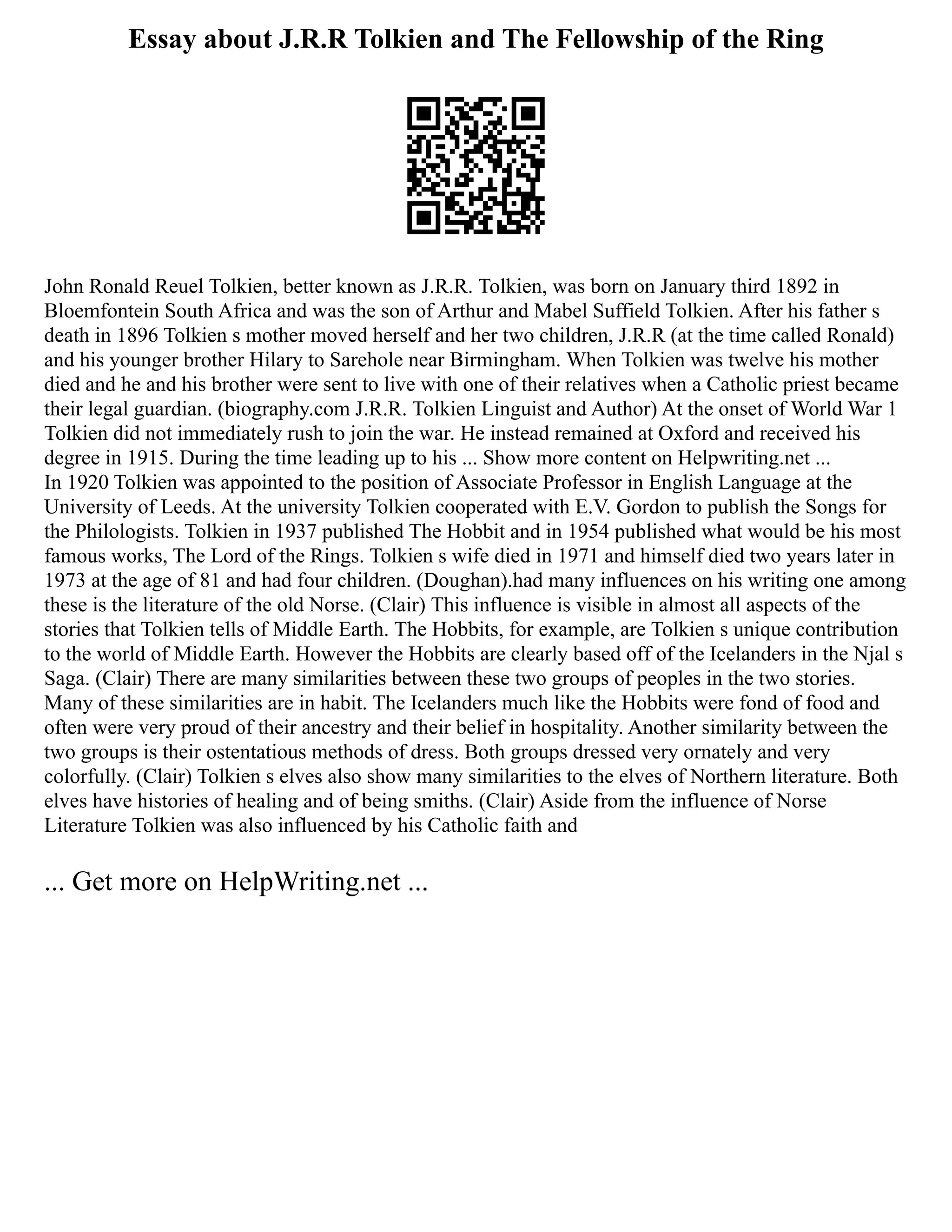 Essay about J.R.R Tolkien and The Fellowship of the Ring
John Ronald Reuel Tolkien, better known as J.R.R. Tolkien, was born on January third 1892 in
Bloemfontein South Africa and was the son of Arthur and Mabel Suffield Tolkien. After his father s
death in 1896 Tolkien s mother moved herself and her two children, J.R.R (at the time called Ronald)
and his younger brother Hilary to Sarehole near Birmingham. When Tolkien was twelve his mother
died and he and his brother were sent to live with one of their relatives when a Catholic priest became
their legal guardian. (biography.com J.R.R. Tolkien Linguist and Author) At the onset of World War 1
Tolkien did not immediately rush to join the war. He instead remained at Oxford and received his
degree in 1915. During the time leading up to his ... Show more content on Helpwriting.net ...
In 1920 Tolkien was appointed to the position of Associate Professor in English Language at the
University of Leeds. At the university Tolkien cooperated with E.V. Gordon to publish the Songs for
the Philologists. Tolkien in 1937 published The Hobbit and in 1954 published what would be his most
famous works, The Lord of the Rings. Tolkien s wife died in 1971 and himself died two years later in
1973 at the age of 81 and had four children. (Doughan).had many influences on his writing one among
these is the literature of the old Norse. (Clair) This influence is visible in almost all aspects of the
stories that Tolkien tells of Middle Earth. The Hobbits, for example, are Tolkien s unique contribution
to the world of Middle Earth. However the Hobbits are clearly based off of the Icelanders in the Njal s
Saga. (Clair) There are many similarities between these two groups of peoples in the two stories.
Many of these similarities are in habit. The Icelanders much like the Hobbits were fond of food and
often were very proud of their ancestry and their belief in hospitality. Another similarity between the
two groups is their ostentatious methods of dress. Both groups dressed very ornately and very
colorfully. (Clair) Tolkien s elves also show many similarities to the elves of Northern literature. Both
elves have histories of healing and of being smiths. (Clair) Aside from the influence of Norse
Literature Tolkien was also influenced by his Catholic faith and
... Get more on HelpWriting.net ...
 