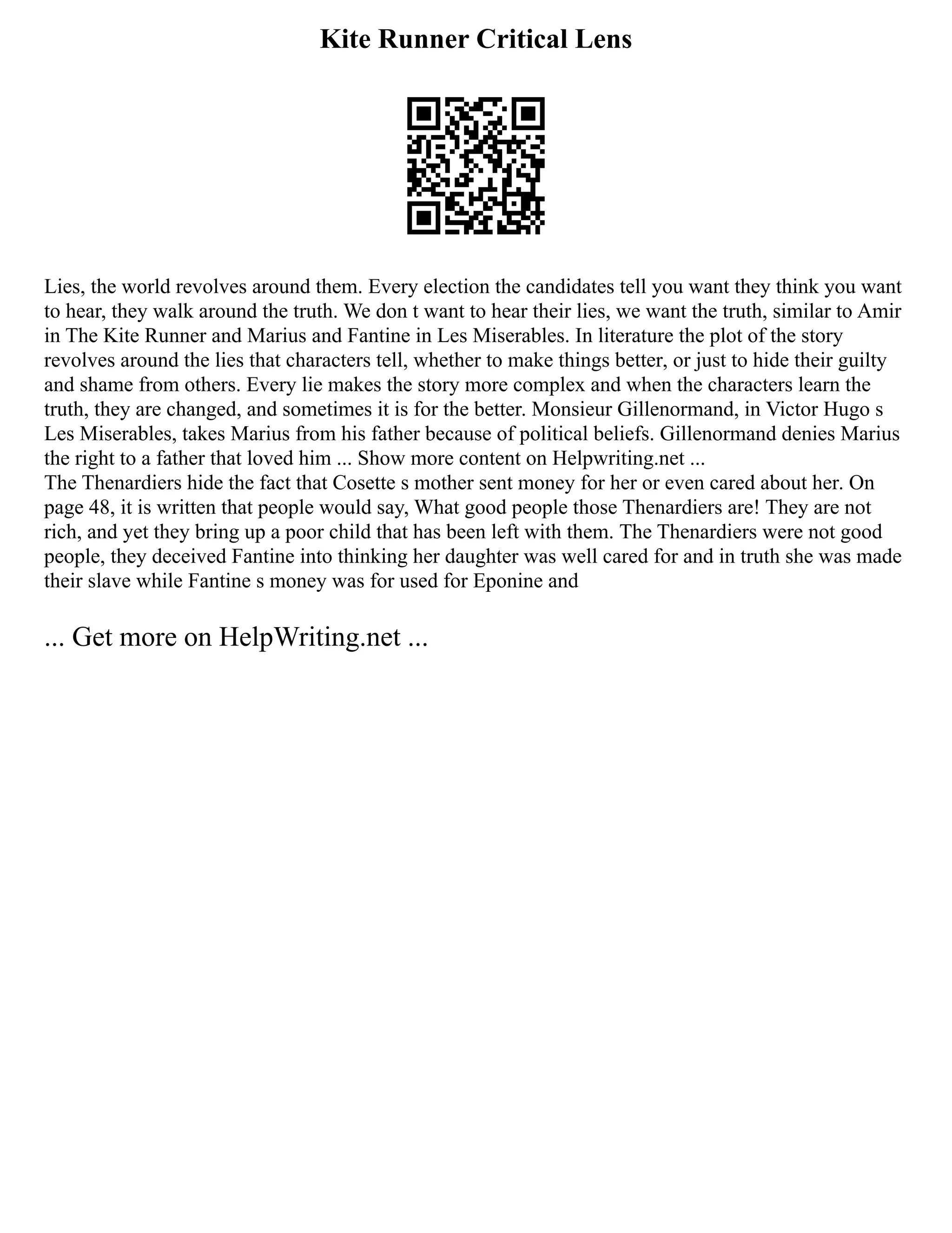 Kite Runner Critical Lens
Lies, the world revolves around them. Every election the candidates tell you want they think you want
to hear, they walk around the truth. We don t want to hear their lies, we want the truth, similar to Amir
in The Kite Runner and Marius and Fantine in Les Miserables. In literature the plot of the story
revolves around the lies that characters tell, whether to make things better, or just to hide their guilty
and shame from others. Every lie makes the story more complex and when the characters learn the
truth, they are changed, and sometimes it is for the better. Monsieur Gillenormand, in Victor Hugo s
Les Miserables, takes Marius from his father because of political beliefs. Gillenormand denies Marius
the right to a father that loved him ... Show more content on Helpwriting.net ...
The Thenardiers hide the fact that Cosette s mother sent money for her or even cared about her. On
page 48, it is written that people would say, What good people those Thenardiers are! They are not
rich, and yet they bring up a poor child that has been left with them. The Thenardiers were not good
people, they deceived Fantine into thinking her daughter was well cared for and in truth she was made
their slave while Fantine s money was for used for Eponine and
... Get more on HelpWriting.net ...
 