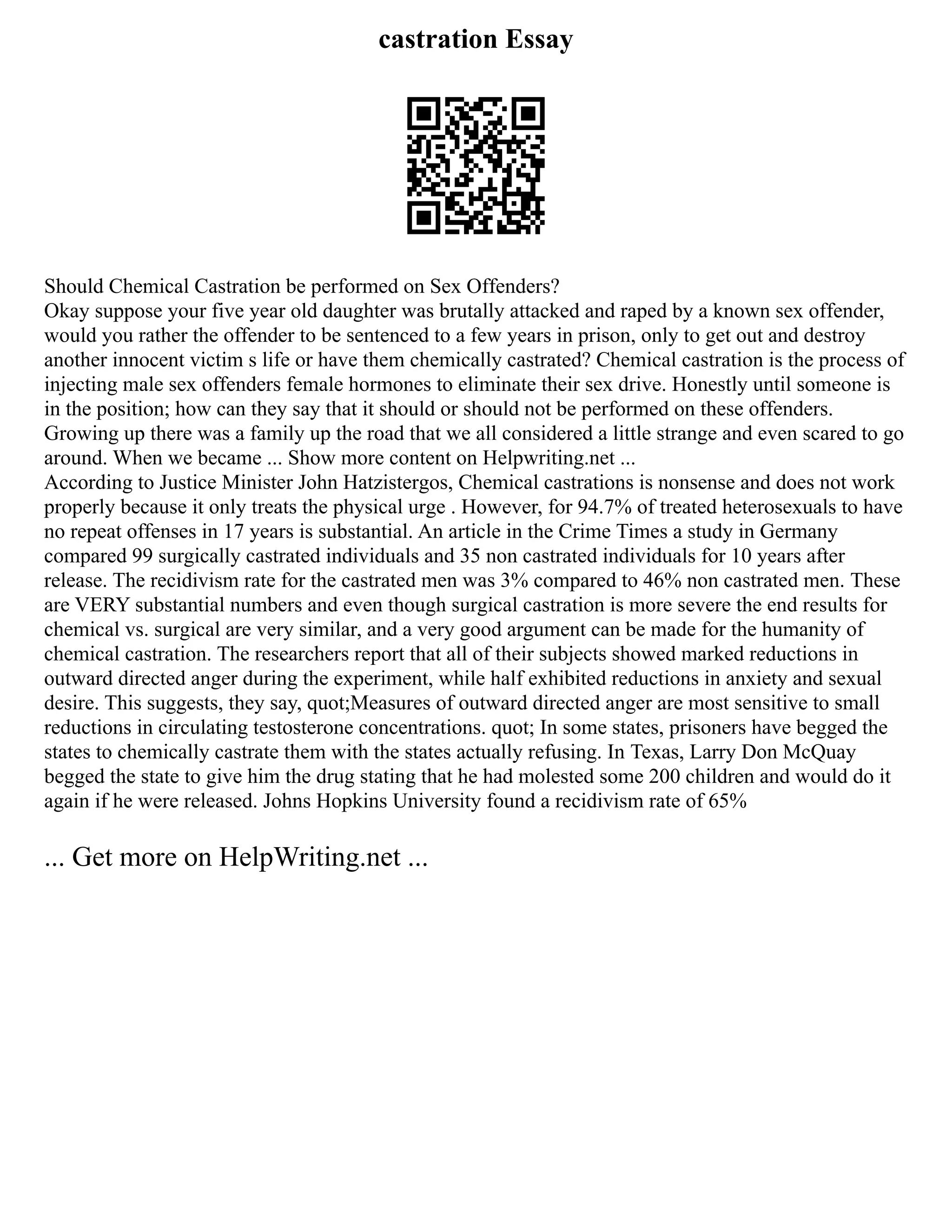 castration Essay
Should Chemical Castration be performed on Sex Offenders?
Okay suppose your five year old daughter was brutally attacked and raped by a known sex offender,
would you rather the offender to be sentenced to a few years in prison, only to get out and destroy
another innocent victim s life or have them chemically castrated? Chemical castration is the process of
injecting male sex offenders female hormones to eliminate their sex drive. Honestly until someone is
in the position; how can they say that it should or should not be performed on these offenders.
Growing up there was a family up the road that we all considered a little strange and even scared to go
around. When we became ... Show more content on Helpwriting.net ...
According to Justice Minister John Hatzistergos, Chemical castrations is nonsense and does not work
properly because it only treats the physical urge . However, for 94.7% of treated heterosexuals to have
no repeat offenses in 17 years is substantial. An article in the Crime Times a study in Germany
compared 99 surgically castrated individuals and 35 non castrated individuals for 10 years after
release. The recidivism rate for the castrated men was 3% compared to 46% non castrated men. These
are VERY substantial numbers and even though surgical castration is more severe the end results for
chemical vs. surgical are very similar, and a very good argument can be made for the humanity of
chemical castration. The researchers report that all of their subjects showed marked reductions in
outward directed anger during the experiment, while half exhibited reductions in anxiety and sexual
desire. This suggests, they say, quot;Measures of outward directed anger are most sensitive to small
reductions in circulating testosterone concentrations. quot; In some states, prisoners have begged the
states to chemically castrate them with the states actually refusing. In Texas, Larry Don McQuay
begged the state to give him the drug stating that he had molested some 200 children and would do it
again if he were released. Johns Hopkins University found a recidivism rate of 65%
... Get more on HelpWriting.net ...
 