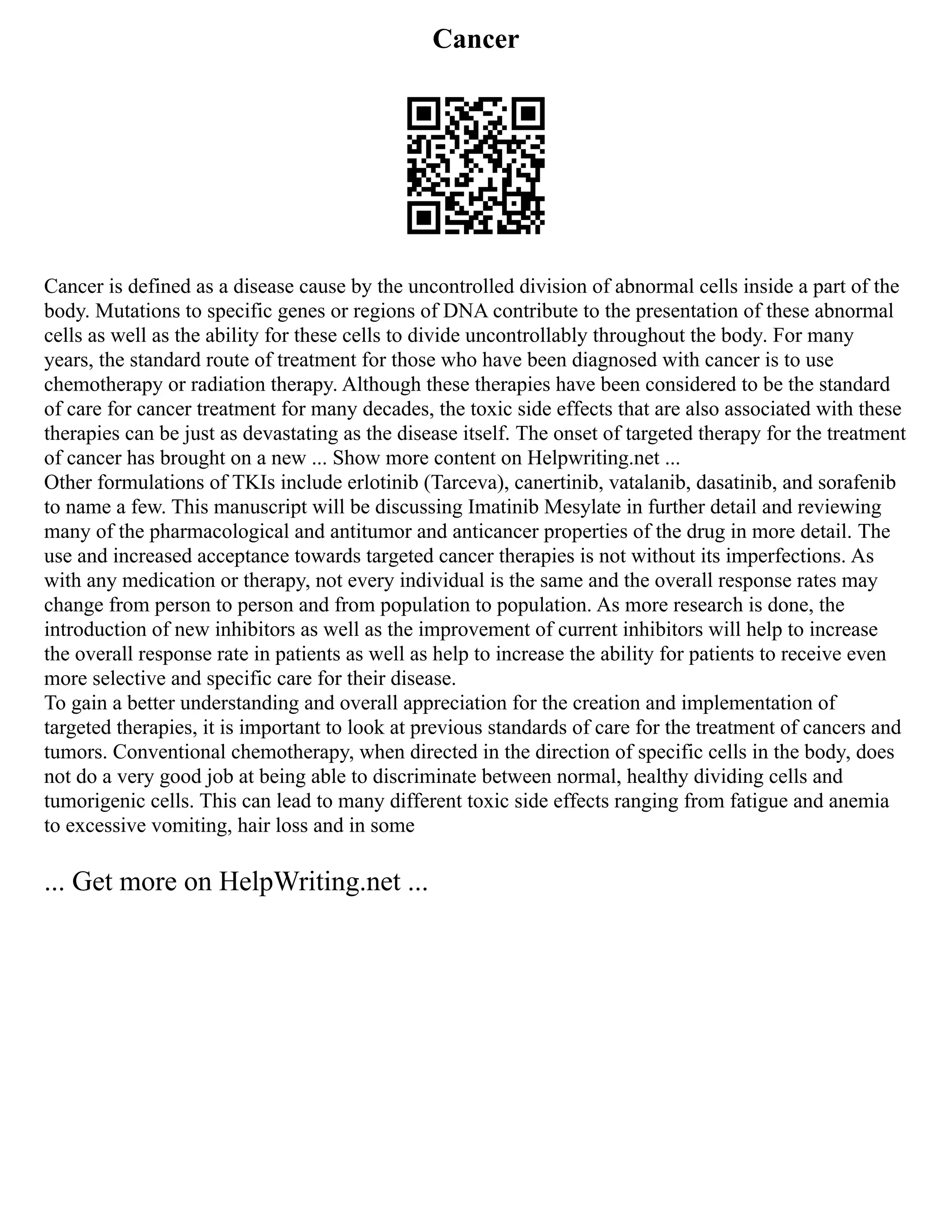 Cancer
Cancer is defined as a disease cause by the uncontrolled division of abnormal cells inside a part of the
body. Mutations to specific genes or regions of DNA contribute to the presentation of these abnormal
cells as well as the ability for these cells to divide uncontrollably throughout the body. For many
years, the standard route of treatment for those who have been diagnosed with cancer is to use
chemotherapy or radiation therapy. Although these therapies have been considered to be the standard
of care for cancer treatment for many decades, the toxic side effects that are also associated with these
therapies can be just as devastating as the disease itself. The onset of targeted therapy for the treatment
of cancer has brought on a new ... Show more content on Helpwriting.net ...
Other formulations of TKIs include erlotinib (Tarceva), canertinib, vatalanib, dasatinib, and sorafenib
to name a few. This manuscript will be discussing Imatinib Mesylate in further detail and reviewing
many of the pharmacological and antitumor and anticancer properties of the drug in more detail. The
use and increased acceptance towards targeted cancer therapies is not without its imperfections. As
with any medication or therapy, not every individual is the same and the overall response rates may
change from person to person and from population to population. As more research is done, the
introduction of new inhibitors as well as the improvement of current inhibitors will help to increase
the overall response rate in patients as well as help to increase the ability for patients to receive even
more selective and specific care for their disease.
To gain a better understanding and overall appreciation for the creation and implementation of
targeted therapies, it is important to look at previous standards of care for the treatment of cancers and
tumors. Conventional chemotherapy, when directed in the direction of specific cells in the body, does
not do a very good job at being able to discriminate between normal, healthy dividing cells and
tumorigenic cells. This can lead to many different toxic side effects ranging from fatigue and anemia
to excessive vomiting, hair loss and in some
... Get more on HelpWriting.net ...
 