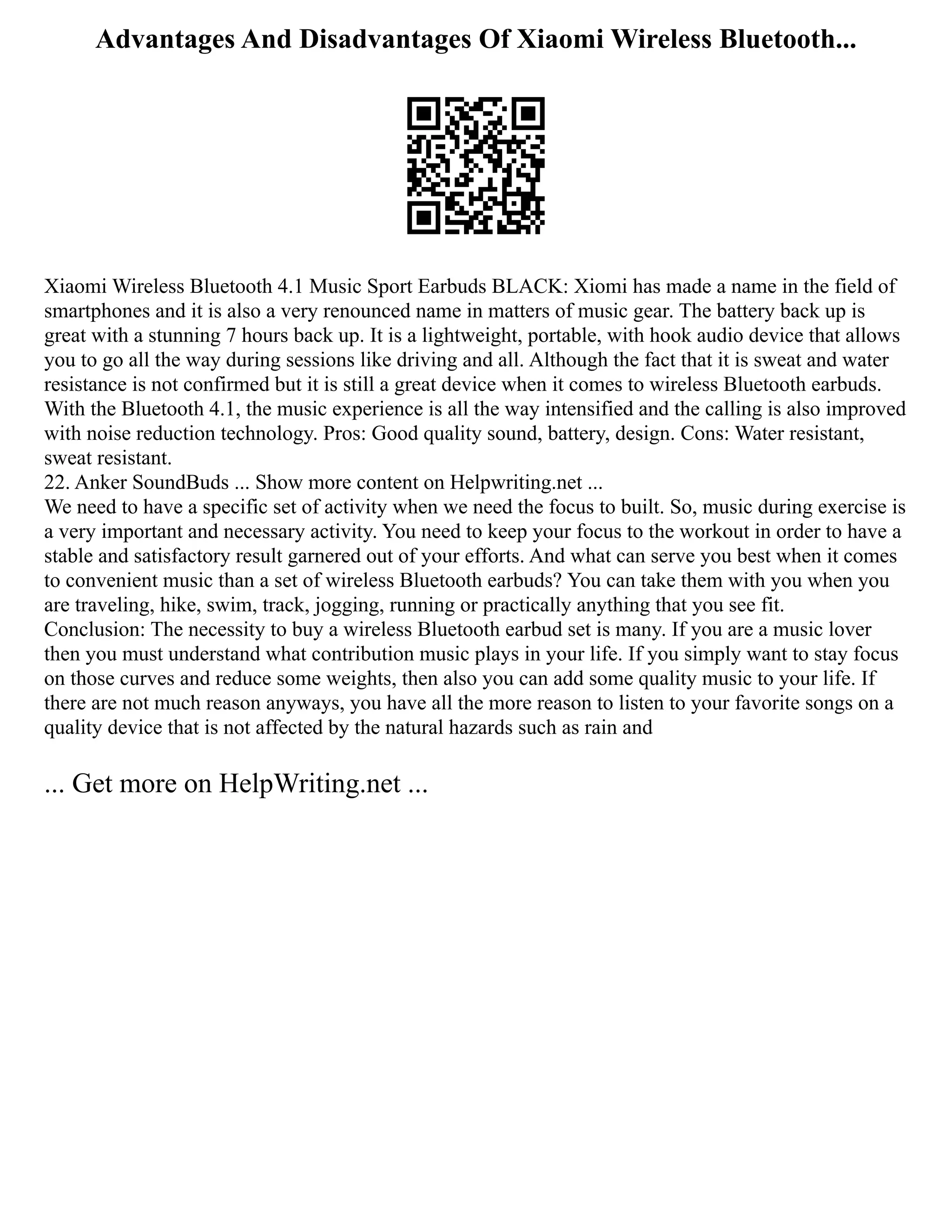 Advantages And Disadvantages Of Xiaomi Wireless Bluetooth...
Xiaomi Wireless Bluetooth 4.1 Music Sport Earbuds BLACK: Xiomi has made a name in the field of
smartphones and it is also a very renounced name in matters of music gear. The battery back up is
great with a stunning 7 hours back up. It is a lightweight, portable, with hook audio device that allows
you to go all the way during sessions like driving and all. Although the fact that it is sweat and water
resistance is not confirmed but it is still a great device when it comes to wireless Bluetooth earbuds.
With the Bluetooth 4.1, the music experience is all the way intensified and the calling is also improved
with noise reduction technology. Pros: Good quality sound, battery, design. Cons: Water resistant,
sweat resistant.
22. Anker SoundBuds ... Show more content on Helpwriting.net ...
We need to have a specific set of activity when we need the focus to built. So, music during exercise is
a very important and necessary activity. You need to keep your focus to the workout in order to have a
stable and satisfactory result garnered out of your efforts. And what can serve you best when it comes
to convenient music than a set of wireless Bluetooth earbuds? You can take them with you when you
are traveling, hike, swim, track, jogging, running or practically anything that you see fit.
Conclusion: The necessity to buy a wireless Bluetooth earbud set is many. If you are a music lover
then you must understand what contribution music plays in your life. If you simply want to stay focus
on those curves and reduce some weights, then also you can add some quality music to your life. If
there are not much reason anyways, you have all the more reason to listen to your favorite songs on a
quality device that is not affected by the natural hazards such as rain and
... Get more on HelpWriting.net ...
 